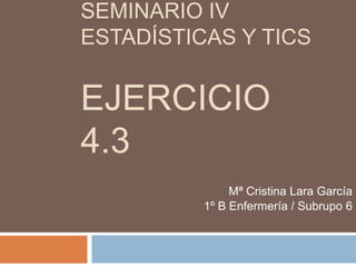 SEMINARIO IV
ESTADÍSTICAS Y TICS
EJERCICIO
4.3
Mª Cristina Lara García
1º B Enfermería / Subrupo 6