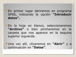 En primer lugar abriremos en programa
 SPSS, indicando la opción “Introducir
 datos”.

En  la hoja en blanco, seleccionaremos
 “Archivo” o bien pincharemos en la
 carpeta que nos aparece en la esquina
 superior izquierda.

Una  vez allí, clicaremos en “Abrir” y a
 continuación en “Datos”.
 