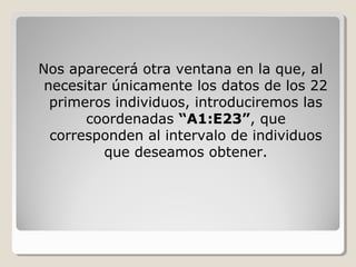 Nos aparecerá otra ventana en la que, al
 necesitar únicamente los datos de los 22
  primeros individuos, introduciremos las
       coordenadas “A1:E23”, que
  corresponden al intervalo de individuos
          que deseamos obtener.
 