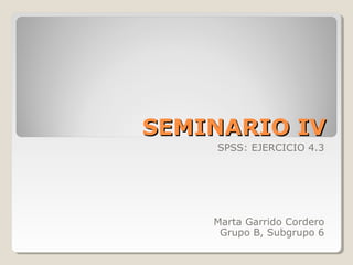 SEMINARIO IV
    SPSS: EJERCICIO 4.3




    Marta Garrido Cordero
     Grupo B, Subgrupo 6
 