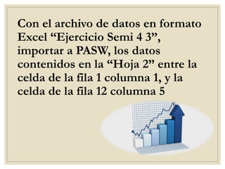 Con el archivo de datos en formato
Excel “Ejercicio Semi 4 3”,
importar a PASW, los datos
contenidos en la “Hoja 2” entre la
celda de la fila 1 columna 1, y la
celda de la fila 12 columna 5
 