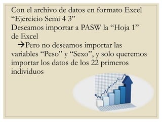 Con el archivo de datos en formato Excel
“Ejercicio Semi 4 3”
Deseamos importar a PASW la “Hoja 1”
de Excel
Pero no deseamos importar las
variables “Peso” y “Sexo”, y solo queremos
importar los datos de los 22 primeros
individuos
 