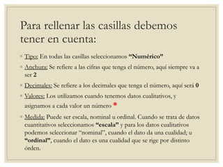 Para rellenar las casillas debemos
tener en cuenta:
◦ Tipo: En todas las casillas seleccionamos “Numérico”
◦ Anchura: Se refiere a las cifras que tenga el número, aquí siempre va a
ser 2
◦ Decimales: Se refiere a los decimales que tenga el número, aquí será 0
◦ Valores: Los utilizamos cuando tenemos datos cualitativos, y
asignamos a cada valor un número *
◦ Medida: Puede ser escala, nominal u ordinal. Cuando se trata de datos
cuantitativos seleccionamos “escala” y para los datos cualitativos
podemos seleccionar “nominal”, cuando el dato da una cualidad; u
“ordinal”, cuando el dato es una cualidad que se rige por distinto
órden.
 