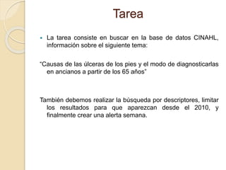 Tarea
 La tarea consiste en buscar en la base de datos CINAHL,
información sobre el siguiente tema:
“Causas de las úlceras de los pies y el modo de diagnosticarlas
en ancianos a partir de los 65 años”
También debemos realizar la búsqueda por descriptores, limitar
los resultados para que aparezcan desde el 2010, y
finalmente crear una alerta semana.
 