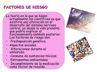 FACTORES DE RIESGO La teoría en la que se basan actualmente los científicos es que existiría una alteración en el desarrollo del sistema nervioso central, ya desde la vida prenatal, que podría explicar el funcionamiento anómalo posterior. Los factores de riesgo son: Predisposición genética. Aspectos sociales. Alteraciones durante el embarazo. Consumo de sustancias tóxicas. Estresantes ambientales. Incumplimiento de la medicación como factor de recaída. 