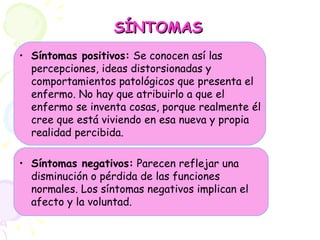 SÍNTOMAS Síntomas positivos:  Se conocen así las percepciones, ideas distorsionadas y comportamientos patológicos que presenta el enfermo. No hay que atribuirlo a que el enfermo se inventa cosas, porque realmente él cree que está viviendo en esa nueva y propia realidad percibida.   Síntomas negativos:  Parecen reflejar una disminución o pérdida de las funciones normales. Los síntomas negativos implican el afecto y la voluntad. 