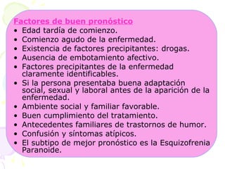 Factores de buen pronóstico Edad tardía de comienzo.  Comienzo agudo de la enfermedad.  Existencia de factores precipitantes: drogas.  Ausencia de embotamiento afectivo.  Factores precipitantes de la enfermedad claramente identificables.  Si la persona presentaba buena adaptación social, sexual y laboral antes de la aparición de la enfermedad.  Ambiente social y familiar favorable.  Buen cumplimiento del tratamiento.  Antecedentes familiares de trastornos de humor.  Confusión y síntomas atípicos.  El subtipo de mejor pronóstico es la Esquizofrenia Paranoide.  