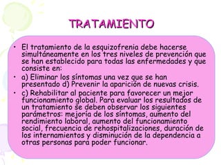 TRATAMIENTO El tratamiento de la esquizofrenia debe hacerse simultáneamente en los tres niveles de prevención que se han establecido para todas las enfermedades y que consiste en:  a) Eliminar los síntomas una vez que se han presentado d) Prevenir la aparición de nuevas crisis. c) Rehabilitar al paciente para favorecer un mejor funcionamiento global. Para evaluar los resultados de un tratamiento se deben observar los siguientes parámetros: mejoría de los síntomas, aumento del rendimiento laboral, aumento del funcionamiento social, frecuencia de rehospitalizaciones, duración de los internamientos y disminución de la dependencia a otras personas para poder funcionar.   