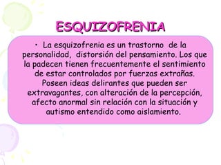 ESQUIZOFRENIA La esquizofrenia es un trastorno  de la personalidad,  distorsión del pensamiento. Los que la padecen tienen frecuentemente el sentimiento de estar controlados por fuerzas extrañas. Poseen ideas delirantes que pueden ser extravagantes, con alteración de la percepción, afecto anormal sin relación con la situación y autismo entendido como aislamiento.   