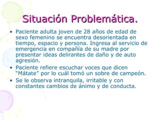 Situación Problemática. Paciente adulta joven de 28 años de edad de sexo femenino se encuentra desorientada en tiempo, espacio y persona. Ingresa al servicio de emergencia en compañía de su madre por presentar ideas delirantes de daño y de auto agresión. Paciente refiere escuchar voces que dicen “Mátate” por lo cuál tomó un sobre de campeón. Se le observa intranquila, irritable y con constantes cambios de ánimo y de conducta. 