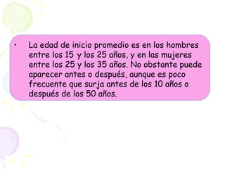 La edad de inicio promedio es en los hombres entre los 15   y los 25 años, y en las mujeres entre los 25 y los 35 años. No obstante puede aparecer antes o después, aunque es poco frecuente que surja antes de los 10 años o después de los 50 años. 