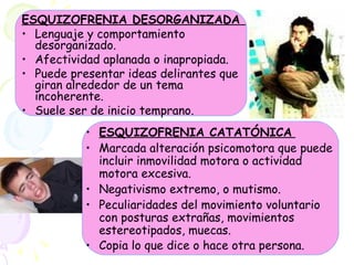 ESQUIZOFRENIA DESORGANIZADA  Lenguaje y comportamiento desorganizado.  Afectividad aplanada o inapropiada.  Puede presentar ideas delirantes que giran alrededor de un tema incoherente.  Suele ser de inicio temprano. ESQUIZOFRENIA CATATÓNICA   Marcada alteración psicomotora que puede incluir inmovilidad motora o actividad motora excesiva.  Negativismo extremo, o mutismo.  Peculiaridades del movimiento voluntario con posturas extrañas, movimientos estereotipados, muecas.  Copia lo que dice o hace otra persona.   