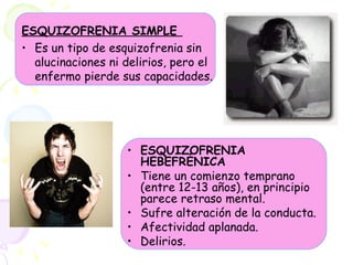 ESQUIZOFRENIA SIMPLE  Es un tipo de esquizofrenia sin alucinaciones ni delirios, pero el enfermo pierde sus capacidades. ESQUIZOFRENIA HEBEFRÉNICA  Tiene un comienzo temprano (entre 12-13 años), en principio parece retraso mental.  Sufre alteración de la conducta.  Afectividad aplanada.  Delirios.  