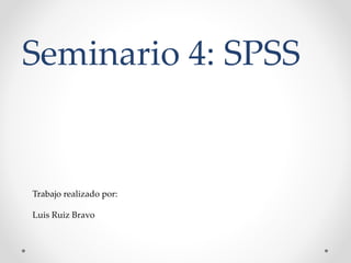 Seminario 4: SPSS
Trabajo realizado por:
Luis Ruiz Bravo
 