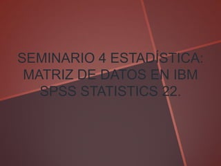 SEMINARIO 4 ESTADÍSTICA:
MATRIZ DE DATOS EN IBM
SPSS STATISTICS 22.
 
