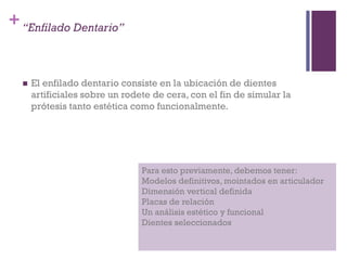 +“Enfilado Dentario”
 El enfilado dentario consiste en la ubicación de dientes
artificiales sobre un rodete de cera, con el fin de simular la
prótesis tanto estética como funcionalmente.
Para esto previamente, debemos tener:
Modelos definitivos, mointados en articulador
Dimensión vertical definida
Placas de relación
Un análisis estético y funcional
Dientes seleccionados
 