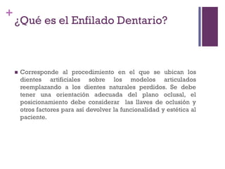 +
¿Qué es el Enfilado Dentario?
 Corresponde al procedimiento en el que se ubican los
dientes artificiales sobre los modelos articulados
reemplazando a los dientes naturales perdidos. Se debe
tener una orientación adecuada del plano oclusal, el
posicionamiento debe considerar las llaves de oclusión y
otros factores para así devolver la funcionalidad y estética al
paciente.
 