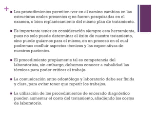 + Los procedimientos permiten: ver en el camino cambios en las
estructuras orales presentes q no fueron pesquisadas en el
examen, o bien replanteamiento del mismo plan de tratamiento.
 Es importante tener en consideración siempre esta herramienta,
pues no solo puede determinar el éxito de nuestro tratamiento,
sino puede guiarnos para el mismo, en un proceso en el cual
podremos confluir aspectos técnicos y las expectativas de
nuestros pacientes.
 El procedimiento propiamente tal es competencia del
laboratorista, sin embargo, debemos conocer a cabalidad las
técnicas para poder criticar el trabajo.
 La comunicación entre odontólogo y laboratorio debe ser fluida
y clara, para evitar tener que repetir los trabajos.
 La utilización de los procedimientos de encerado diagnóstico
pueden aumentar el costo del tratamiento, añadiendo los costos
de laboratorio.
 