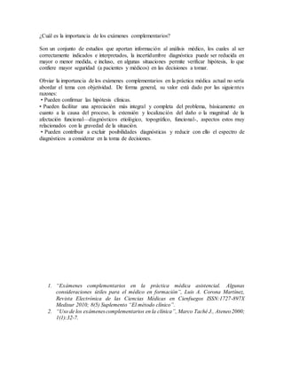 ¿Cuál es la importancia de los exámenes complementarios?
Son un conjunto de estudios que aportan información al análisis médico, los cuales al ser
correctamente indicados e interpretados, la incertidumbre diagnóstica puede ser reducida en
mayor o menor medida, e incluso, en algunas situaciones permite verificar hipótesis, lo que
confiere mayor seguridad (a pacientes y médicos) en las decisiones a tomar.
Obviar la importancia de los exámenes complementarios en la práctica médica actual no sería
abordar el tema con objetividad. De forma general, su valor está dado por las siguientes
razones:
• Pueden confirmar las hipótesis clínicas.
• Pueden facilitar una apreciación más integral y completa del problema, básicamente en
cuanto a la causa del proceso, la extensión y localización del daño o la magnitud de la
afectación funcional—diagnósticos etiológico, topográfico, funcional-, aspectos estos muy
relacionados con la gravedad de la situación.
• Pueden contribuir a excluir posibilidades diagnósticas y reducir con ello el espectro de
diagnósticos a considerar en la toma de decisiones.
1. “Exámenes complementarios en la práctica médica asistencial. Algunas
consideraciones útiles para el médico en formación”, Luis A. Corona Martínez,
Revista Electrónica de las Ciencias Médicas en Cienfuegos ISSN:1727-897X
Medisur 2010; 8(5) Suplemento “El método clínico”.
2. “Uso de los exámenescomplementarios en la clínica”, Marco Taché J., Ateneo2000;
1(1):32-7.
 