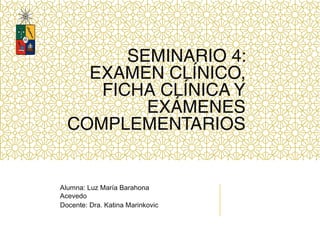 SEMINARIO 4:
EXAMEN CLÍNICO,
FICHA CLÍNICA Y
EXÁMENES
COMPLEMENTARIOS
Alumna: Luz María Barahona
Acevedo
Docente: Dra. Katina Marinkovic
 