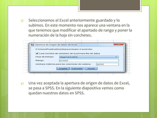 3) Seleccionamos el Excel anteriormente guardado y lo
subimos. En este momento nos aparece una ventana en la
que tenemos que modificar el apartado de rango y poner la
numeración de la hoja sin corchetes.
4) Una vez aceptada la apertura de origen de datos de Excel,
se pasa a SPSS. En la siguiente diapositiva vemos como
quedan nuestros datos en SPSS.
 