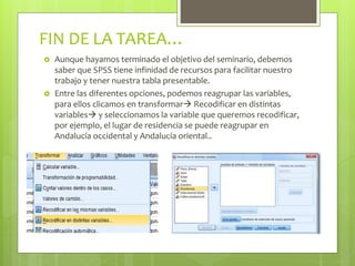 FIN DE LA TAREA…
 Aunque hayamos terminado el objetivo del seminario, debemos
saber que SPSS tiene infinidad de recursos para facilitar nuestro
trabajo y tener nuestra tabla presentable.
 Entre las diferentes opciones, podemos reagrupar las variables,
para ellos clicamos en transformar Recodificar en distintas
variables y seleccionamos la variable que queremos recodificar,
por ejemplo, el lugar de residencia se puede reagrupar en
Andalucía occidental y Andalucía oriental..
 