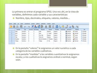 Lo primero es entrar el programa SPSS. Una vez ahí, en la vista de
variables, definimos cada variable y sus características:
 Nombre, tipo, decimales, etiqueta, valores, medida…
 En la pestaña “valores” le asignamos un valor numérico a cada
categoría de las variables cualitativas.
 En la pestaña “medidas” a las variables cuantitativas le asignamos
escala; y a las cualitativas le asignamos ordinal o nominal, según
sean.
 