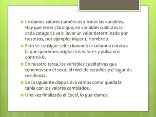  Le damos valores numéricos a todas las variables.
Hay que tener claro que, en variables cualitativas
cada categoría va a llevar un valor determinado por
nosotros, por ejemplo: Mujer 1, Hombre 2.
 Esto se consigue seleccionando la columna entera a
la que queremos asignar los valores y pulsamos
control+b.
 En nuestra tarea, las variables cualitativas que
tenemos son el sexo, el nivel de estudios y el lugar de
residencia.
 En la siguiente diapositiva vemos como queda la
tabla con los valores cambiados.
 Una vez finalizado el Excel, lo guardamos.
 