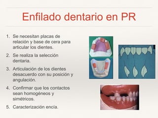 Enfilado dentario en PR
1. Se necesitan placas de
relación y base de cera para
articular los dientes.
2. Se realiza la selección
dentaria.
3. Articulación de los dientes
desacuerdo con su posición y
angulación.
4. Confirmar que los contactos
sean homogéneos y
simétricos.
5. Caracterización encía.
 