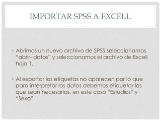 TAREA 2: IMPORTAR DATOS DE EXCELL
A SPSS
Si tenemos un archivo Excell con datos que
queremos tener en SPSS debemos importarlos de la
siguiente manera:
1. Abrimos un nuevo archivo de SPSS seleccionamos
“abrir- datos” y seleccionamos el archivo de
Excell que deseamos importar, en este caso el
archivo proporcionado por el profesor.
 