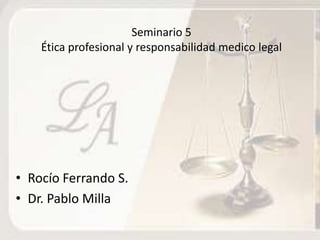 Seminario 5
    Ética profesional y responsabilidad medico legal




• Rocío Ferrando S.
• Dr. Pablo Milla
 