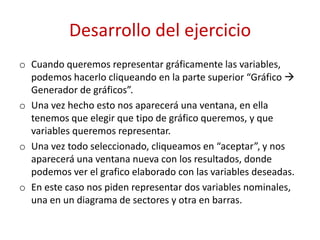 Desarrollo del ejercicio
o Cuando queremos representar gráficamente las variables,
  podemos hacerlo cliqueando en la parte superior “Gráfico 
  Generador de gráficos”.
o Una vez hecho esto nos aparecerá una ventana, en ella
  tenemos que elegir que tipo de gráfico queremos, y que
  variables queremos representar.
o Una vez todo seleccionado, cliqueamos en “aceptar”, y nos
  aparecerá una ventana nueva con los resultados, donde
  podemos ver el grafico elaborado con las variables deseadas.
o En este caso nos piden representar dos variables nominales,
  una en un diagrama de sectores y otra en barras.
 