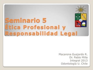 Seminario 5
Ética Profesional y
Responsabilidad Legal


               Macarena Guajardo R.
                      Dr. Pablo Milla
                      Integral 2013
                Odontología U. Chile
 