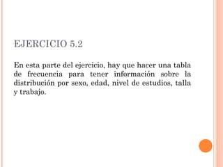 EJERCICIO 5.2
En esta parte del ejercicio, hay que hacer una tabla
de frecuencia para tener información sobre la
distribución por sexo, edad, nivel de estudios, talla
y trabajo.
 