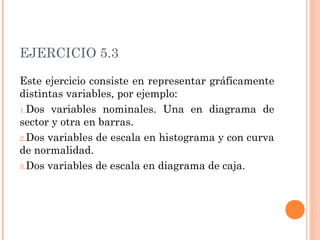 EJERCICIO 5.3
Este ejercicio consiste en representar gráficamente
distintas variables, por ejemplo:
1.Dos variables nominales. Una en diagrama de
sector y otra en barras.
2.Dos variables de escala en histograma y con curva
de normalidad.
3.Dos variables de escala en diagrama de caja.
 