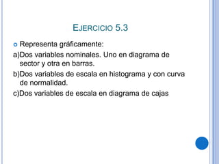 EJERCICIO 5.3
 Representa gráficamente:
a)Dos variables nominales. Uno en diagrama de
  sector y otra en barras.
b)Dos variables de escala en histograma y con curva
  de normalidad.
c)Dos variables de escala en diagrama de cajas
 