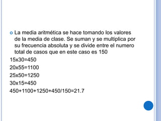  La media aritmética se hace tomando los valores
  de la media de clase. Se suman y se multiplica por
  su frecuencia absoluta y se divide entre el numero
  total de casos que en este caso es 150
15x30=450
20x55=1100
25x50=1250
30x15=450
450+1100+1250+450/150=21.7
 