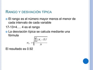 RANGO Y DESVIACIÓN TÍPICA
 El rango es el número mayor menos el menor de
  cada intervalo de cada variable
17-13=4…. 4 es el rango
 La desviación típica se calcula mediante una
  fórmula



El resultado es 0.92
 