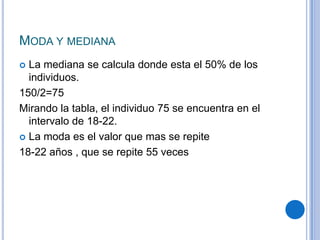 MODA Y MEDIANA
 La mediana se calcula donde esta el 50% de los
  individuos.
150/2=75
Mirando la tabla, el individuo 75 se encuentra en el
  intervalo de 18-22.
 La moda es el valor que mas se repite

18-22 años , que se repite 55 veces
 