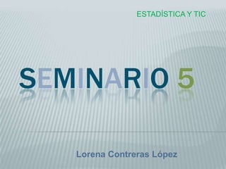 ESTADÍSTICA Y TIC




SEMINARIO 5

   Lorena Contreras López
 