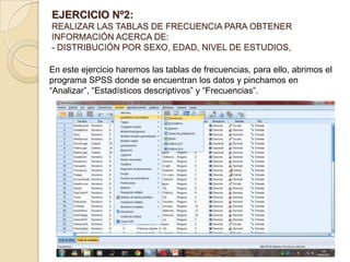 EJERCICIO Nº2:
REALIZAR LAS TABLAS DE FRECUENCIA PARA OBTENER
INFORMACIÓN ACERCA DE:
- DISTRIBUCIÓN POR SEXO, EDAD, NIVEL DE ESTUDIOS,
En este ejercicio haremos las tablas de frecuencias, para ello, abrimos el
programa SPSS donde se encuentran los datos y pinchamos en
“Analizar”, “Estadísticos descriptivos” y “Frecuencias”.
 
