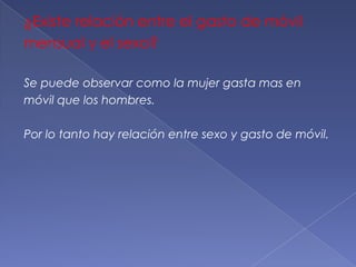 ¿Existe relación entre el gasto de móvil
mensual y el sexo?

Se puede observar como la mujer gasta mas en
móvil que los hombres.

Por lo tanto hay relación entre sexo y gasto de móvil.
 