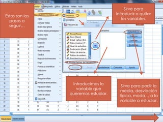 Sirve para
                                     introducir o quitar
Estos son los
                                        las variables.
  pasos a
  seguir…




                 Introducimos la
                                       Sirve para pedir la
                   variable que
                                       media, desviación
                queremos estudiar.
                                      típica, moda… a la
                                      variable a estudiar.
 