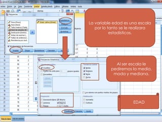 La variable edad es una escala
   por lo tanto se le realizara
           estadísticos.




             Al ser escala le
           pediremos la media,
            moda y mediana.




                      EDAD
 