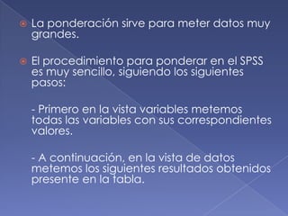    La ponderación sirve para meter datos muy
    grandes.

   El procedimiento para ponderar en el SPSS
    es muy sencillo, siguiendo los siguientes
    pasos:

    - Primero en la vista variables metemos
    todas las variables con sus correspondientes
    valores.

    - A continuación, en la vista de datos
    metemos los siguientes resultados obtenidos
    presente en la tabla.
 