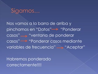 Nos vamos a la barra de arriba y
pinchamos en “Datos”      “Ponderar
casos”     “ventana de ponderar
casos”     “Ponderar casos mediante
variables de frecuencia”     “Aceptar”

Habremos ponderado
correctamente!!!!
 