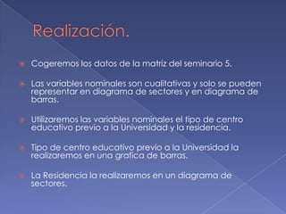    Cogeremos los datos de la matriz del seminario 5.

   Las variables nominales son cualitativas y solo se pueden
    representar en diagrama de sectores y en diagrama de
    barras.

   Utilizaremos las variables nominales el tipo de centro
    educativo previo a la Universidad y la residencia.

   Tipo de centro educativo previo a la Universidad la
    realizaremos en una grafica de barras.

   La Residencia la realizaremos en un diagrama de
    sectores.
 