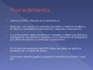    Abrimos el SPSS utilizado en el seminario 5.

   Después, nos vamos a la pestaña de arriba y abrimos analizar y
    le damos a estadísticos descriptivos y después a frecuencia.

   A continuación, seleccionamos la variable a utilizar y le damos a
    histogramas y le damos a mostrar curva normal en el histograma
    por último le damos a continuar y aceptamos.


   En la hoja de resultados del SPSS debe de salirte las graficas
    pedidas con su tabla de datos.

   Si picamos sobre la grafica podremos modificar su forma, color,
    etc.
 