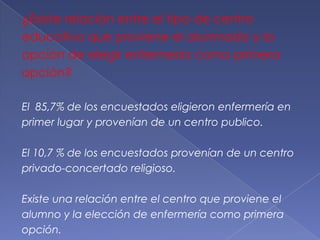 ¿Existe relación entre el tipo de centro
educativo que proviene el alumnado y la
opción de elegir enfermería como primera
opción?

El 85,7% de los encuestados eligieron enfermería en
primer lugar y provenían de un centro publico.

El 10,7 % de los encuestados provenían de un centro
privado-concertado religioso.

Existe una relación entre el centro que proviene el
alumno y la elección de enfermería como primera
opción.
 