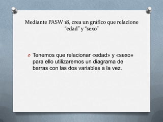 Mediante PASW 18, crea un gráfico que relacione
“edad” y “sexo”
O Tenemos que relacionar «edad» y «sexo»
para ello utilizaremos un diagrama de
barras con las dos variables a la vez.
 